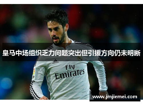 皇马中场组织乏力问题突出但引援方向仍未明晰