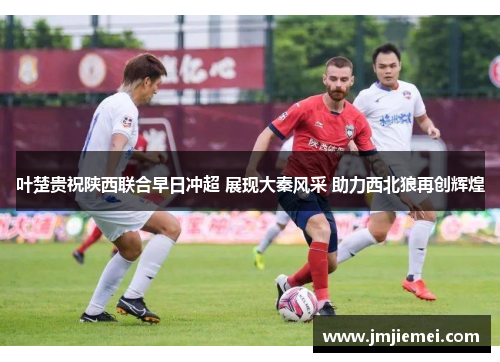 叶楚贵祝陕西联合早日冲超 展现大秦风采 助力西北狼再创辉煌