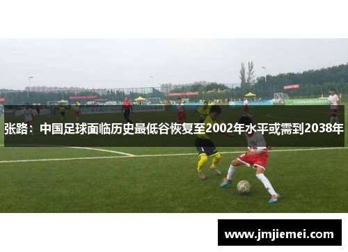 张路：中国足球面临历史最低谷恢复至2002年水平或需到2038年