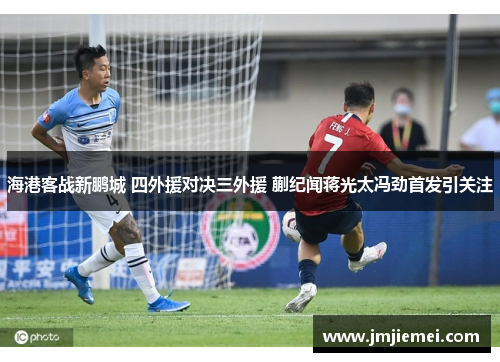 海港客战新鹏城 四外援对决三外援 蒯纪闻蒋光太冯劲首发引关注