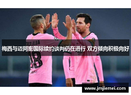 梅西与迈阿密国际续约谈判仍在进行 双方倾向积极向好