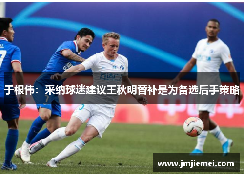 于根伟：采纳球迷建议王秋明替补是为备选后手策略